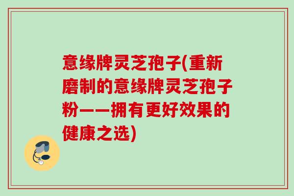 意缘牌灵芝孢子(重新磨制的意缘牌灵芝孢子粉——拥有更好效果的健康之选) 意缘牌灵芝孢子(重新磨制的意缘牌灵芝孢子粉——拥有更好效果的健康之选)