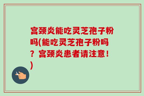 宫颈炎能吃灵芝孢子粉吗(能吃灵芝孢子粉吗？宫颈炎患者请注意！)