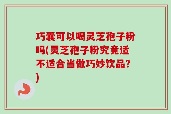 巧囊可以喝灵芝孢子粉吗(灵芝孢子粉究竟适不适合当做巧妙饮品？)