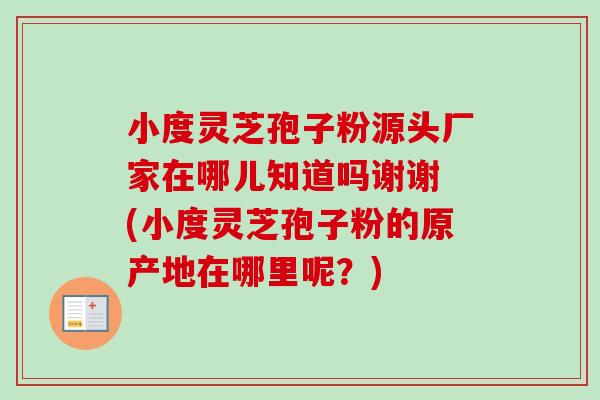 小度灵芝孢子粉源头厂家在哪儿知道吗谢谢 (小度灵芝孢子粉的原产地在哪里呢？)