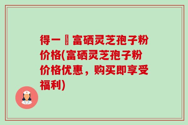 得一當富硒灵芝孢子粉价格(富硒灵芝孢子粉价格优惠,购买即享受福利) 得一當富硒灵芝孢子粉价格(富硒灵芝孢子粉价格优惠,购买即享受福利)