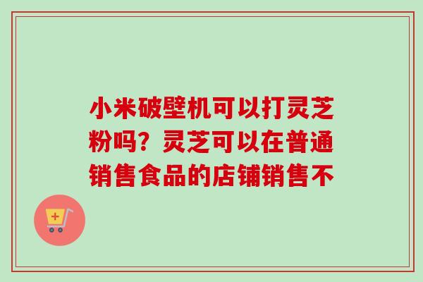 小米破壁机可以打灵芝粉吗?灵芝可以在普通销售食品的店铺销售不 小米破壁机可以打灵芝粉吗?灵芝可以在普通销售食品的店铺销售不