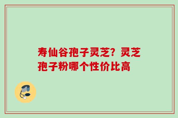 寿仙谷孢子灵芝?灵芝孢子粉哪个性价比高 寿仙谷孢子灵芝?灵芝孢子粉哪个性价比高