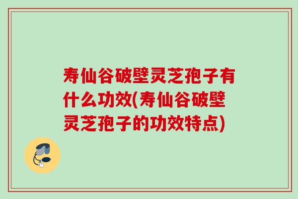 寿仙谷破壁灵芝孢子有什么功效(寿仙谷破壁灵芝孢子的功效特点) 寿仙谷破壁灵芝孢子有什么功效(寿仙谷破壁灵芝孢子的功效特点)