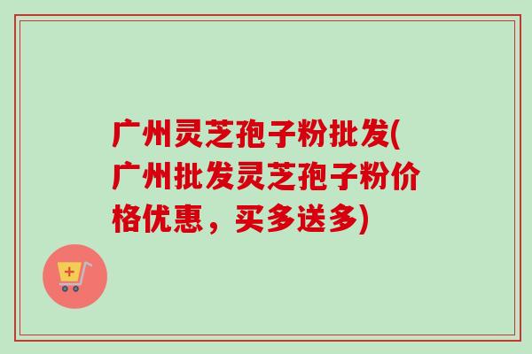 广州灵芝孢子粉批发(广州批发灵芝孢子粉价格优惠,买多送多) 广州灵芝孢子粉批发(广州批发灵芝孢子粉价格优惠,买多送多)