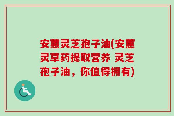 安蕙灵芝孢子油(安蕙灵草药提取营养 灵芝孢子油,你值得拥有) 安蕙灵芝孢子油(安蕙灵草药提取营养 灵芝孢子油,你值得拥有)