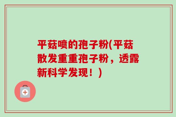 平菇喷的孢子粉(平菇散发重重孢子粉,透露新科学发现!) 平菇喷的孢子粉(平菇散发重重孢子粉,透露新科学发现!)