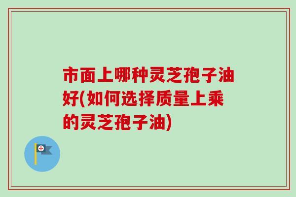 市面上哪种灵芝孢子油好(如何选择质量上乘的灵芝孢子油) 市面上哪种灵芝孢子油好(如何选择质量上乘的灵芝孢子油)