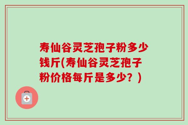 寿仙谷灵芝孢子粉多少钱斤(寿仙谷灵芝孢子粉价格每斤是多少?) 寿仙谷灵芝孢子粉多少钱斤(寿仙谷灵芝孢子粉价格每斤是多少?)