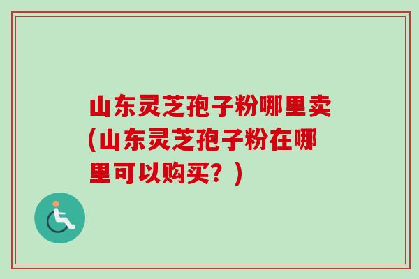 山东灵芝孢子粉哪里卖(山东灵芝孢子粉在哪里可以购买？)