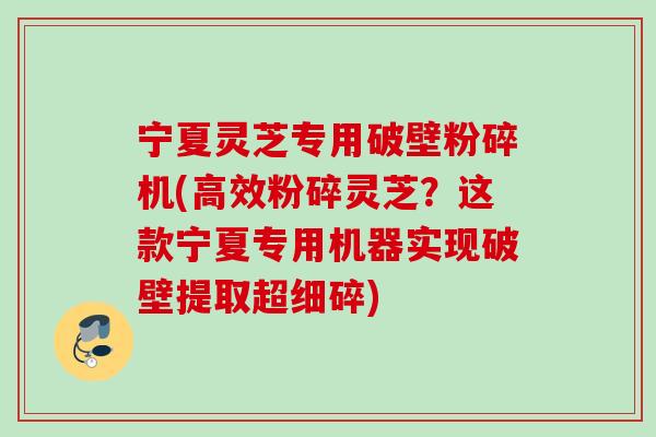 宁夏灵芝专用破壁粉碎机(高效粉碎灵芝?这款宁夏专用机器实现破壁提取超细碎) 宁夏灵芝专用破壁粉碎机(高效粉碎灵芝?这款宁夏专用机器实现破壁提取超细碎)