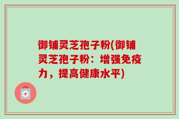 御铺灵芝孢子粉(御铺灵芝孢子粉：增强免疫力，提高健康水平)