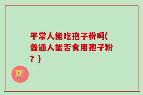 平常人能吃孢子粉吗(普通人能否食用孢子粉？)