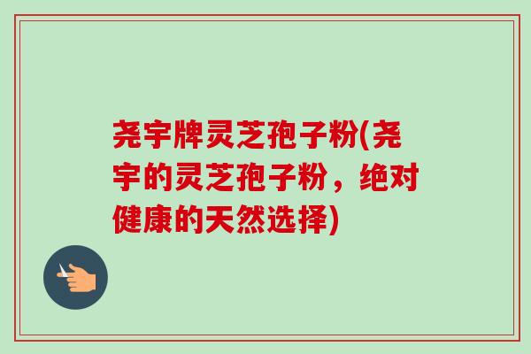 尧宇牌灵芝孢子粉(尧宇的灵芝孢子粉,绝对健康的天然选择) 尧宇牌灵芝孢子粉(尧宇的灵芝孢子粉,绝对健康的天然选择)