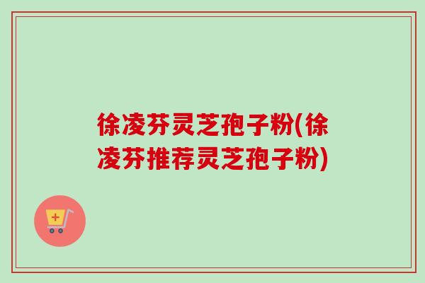 徐凌芬灵芝孢子粉(徐凌芬推荐灵芝孢子粉) 徐凌芬灵芝孢子粉(徐凌芬推荐灵芝孢子粉)
