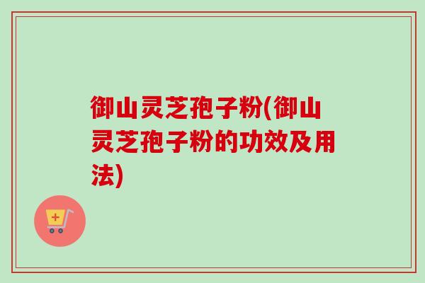 御山灵芝孢子粉(御山灵芝孢子粉的功效及用法)