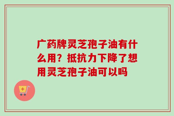 广药牌灵芝孢子油有什么用？抵抗力下降了想用灵芝孢子油可以吗