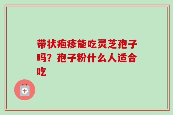 带状疱疹能吃灵芝孢子吗?孢子粉什么人适合吃 带状疱疹能吃灵芝孢子吗?孢子粉什么人适合吃