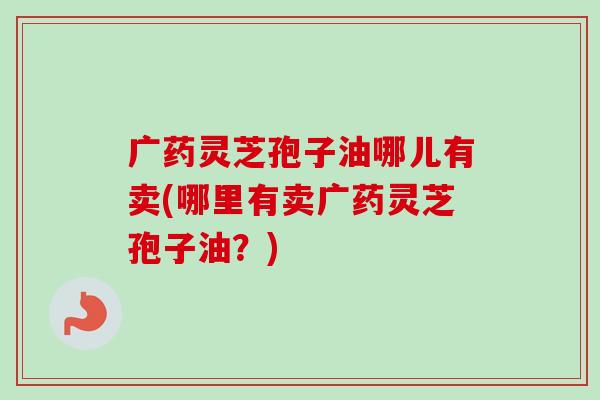 广药灵芝孢子油哪儿有卖(哪里有卖广药灵芝孢子油?) 广药灵芝孢子油哪儿有卖(哪里有卖广药灵芝孢子油?)