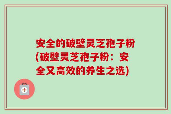 安全的破壁灵芝孢子粉(破壁灵芝孢子粉：安全又高效的养生之选)