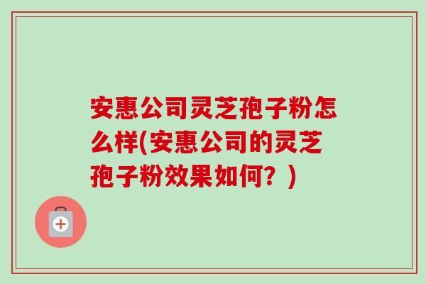安惠公司灵芝孢子粉怎么样(安惠公司的灵芝孢子粉效果如何?) 安惠公司灵芝孢子粉怎么样(安惠公司的灵芝孢子粉效果如何?)