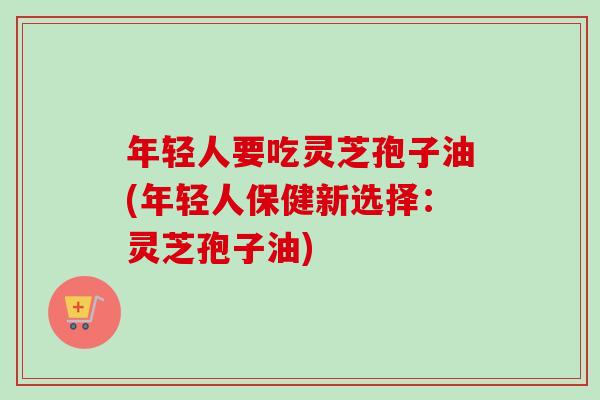 年轻人要吃灵芝孢子油(年轻人保健新选择：灵芝孢子油)