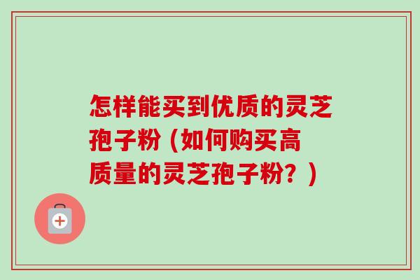 怎样能买到优质的灵芝孢子粉 (如何购买高质量的灵芝孢子粉?) 怎样能买到优质的灵芝孢子粉 (如何购买高质量的灵芝孢子粉?)