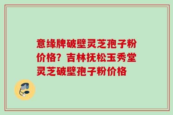 意缘牌破壁灵芝孢子粉价格？吉林抚松玉秀堂灵芝破壁孢子粉价格