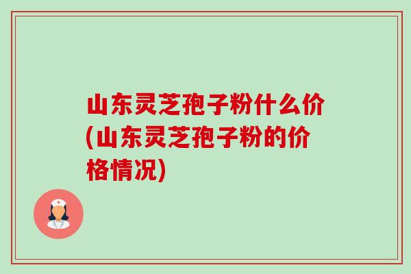 山东灵芝孢子粉什么价(山东灵芝孢子粉的价格情况) 山东灵芝孢子粉什么价(山东灵芝孢子粉的价格情况)