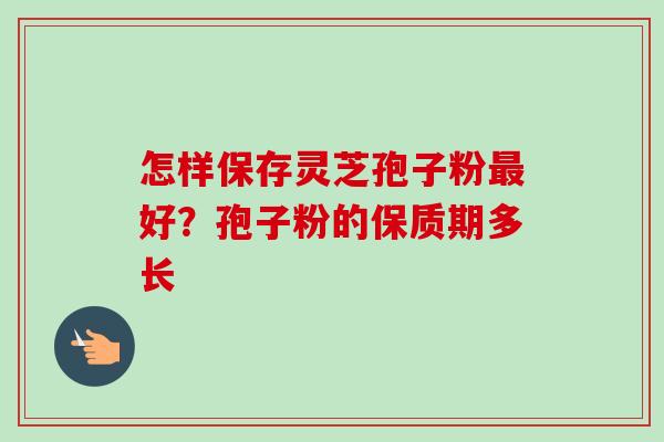 怎样保存灵芝孢子粉好?孢子粉的保质期多长 怎样保存灵芝孢子粉好?孢子粉的保质期多长