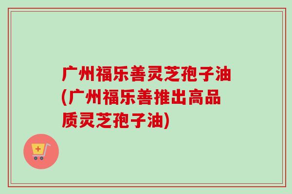 广州福乐善灵芝孢子油(广州福乐善推出高品质灵芝孢子油) 广州福乐善灵芝孢子油(广州福乐善推出高品质灵芝孢子油)