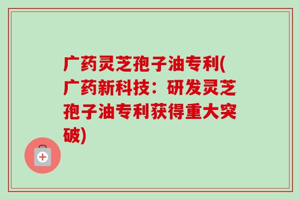 广药灵芝孢子油专利(广药新科技：研发灵芝孢子油专利获得重大突破)