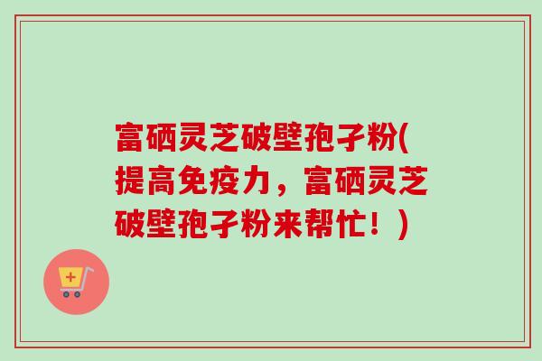 富硒灵芝破壁孢孑粉(提高免疫力,富硒灵芝破壁孢孑粉来帮忙!) 富硒灵芝破壁孢孑粉(提高免疫力,富硒灵芝破壁孢孑粉来帮忙!)