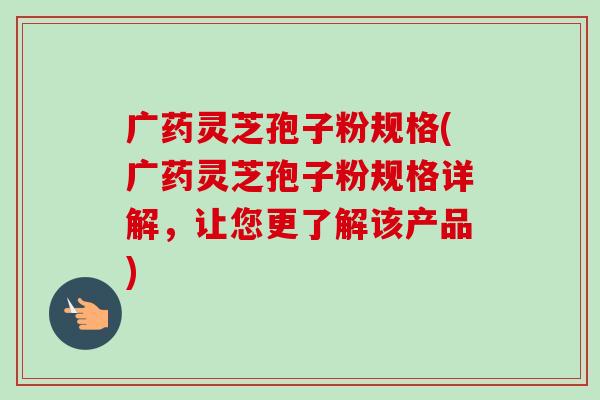 广药灵芝孢子粉规格(广药灵芝孢子粉规格详解,让您更了解该产品) 广药灵芝孢子粉规格(广药灵芝孢子粉规格详解,让您更了解该产品)