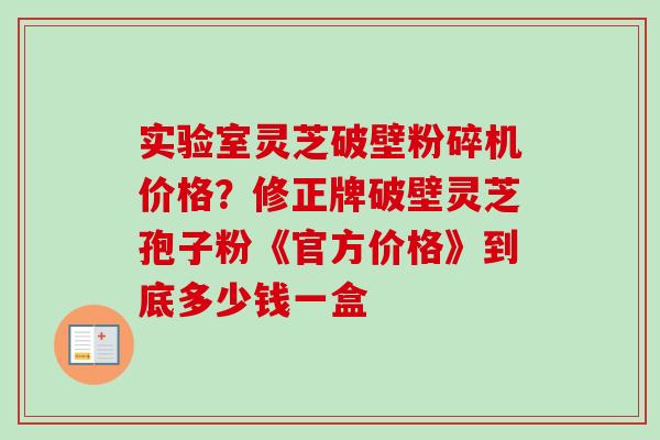 实验室灵芝破壁粉碎机价格?修正牌破壁灵芝孢子粉《官方价格》到底多少钱一盒 实验室灵芝破壁粉碎机价格?修正牌破壁灵芝孢子粉《官方价格》到底多少钱一盒