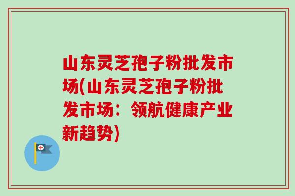山东灵芝孢子粉批发市场(山东灵芝孢子粉批发市场：领航健康产业新趋势)