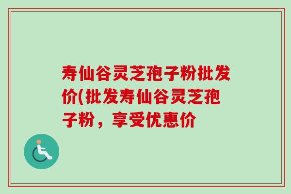寿仙谷灵芝孢子粉批发价(批发寿仙谷灵芝孢子粉,享受优惠价 寿仙谷灵芝孢子粉批发价(批发寿仙谷灵芝孢子粉,享受优惠价