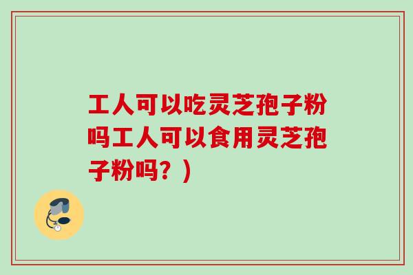 工人可以吃灵芝孢子粉吗工人可以食用灵芝孢子粉吗？)