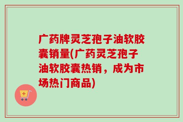 广药牌灵芝孢子油软胶囊销量(广药灵芝孢子油软胶囊热销,成为市场热门商品) 广药牌灵芝孢子油软胶囊销量(广药灵芝孢子油软胶囊热销,成为市场热门商品)