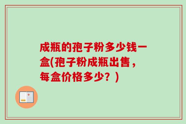成瓶的孢子粉多少钱一盒(孢子粉成瓶出售,每盒价格多少?) 成瓶的孢子粉多少钱一盒(孢子粉成瓶出售,每盒价格多少?)
