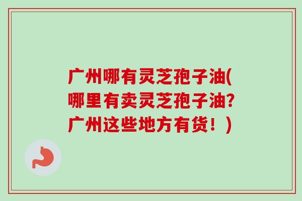 广州哪有灵芝孢子油(哪里有卖灵芝孢子油?广州这些地方有货!) 广州哪有灵芝孢子油(哪里有卖灵芝孢子油?广州这些地方有货!)