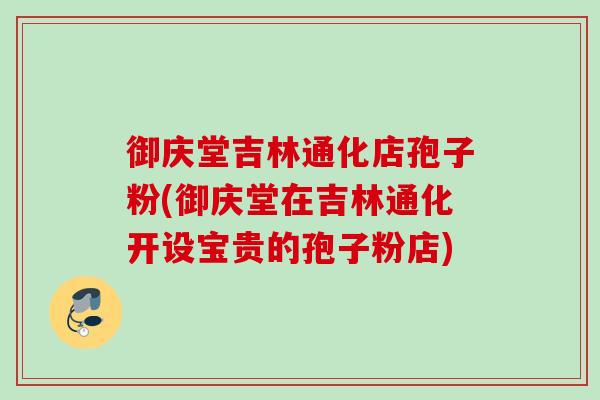 御庆堂吉林通化店孢子粉(御庆堂在吉林通化开设宝贵的孢子粉店) 御庆堂吉林通化店孢子粉(御庆堂在吉林通化开设宝贵的孢子粉店)