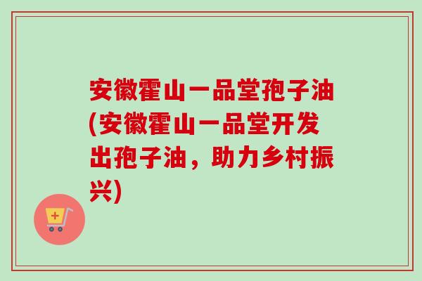 安徽霍山一品堂孢子油(安徽霍山一品堂开发出孢子油，助力乡村振兴)