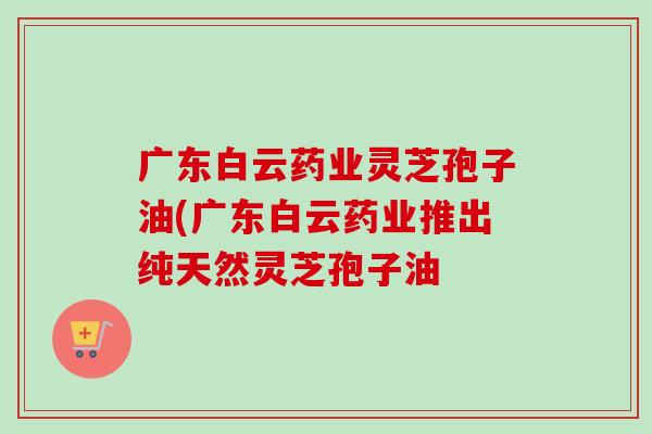 广东白云药业灵芝孢子油(广东白云药业推出纯天然灵芝孢子油 广东白云药业灵芝孢子油(广东白云药业推出纯天然灵芝孢子油