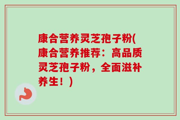 康合营养灵芝孢子粉(康合营养推荐：高品质灵芝孢子粉，全面滋补养生！)