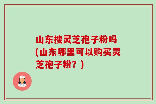 山东搜灵芝孢子粉吗 (山东哪里可以购买灵芝孢子粉?) 山东搜灵芝孢子粉吗 (山东哪里可以购买灵芝孢子粉?)