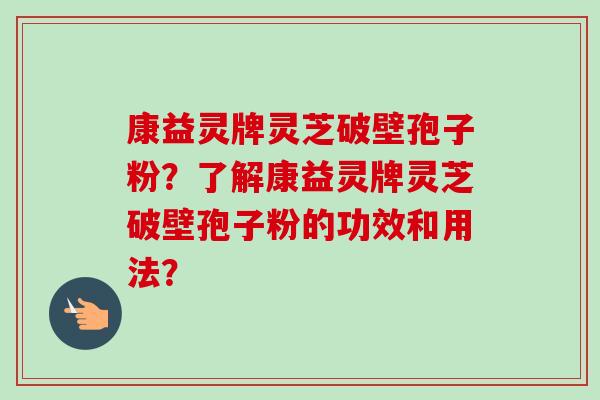 康益灵牌灵芝破壁孢子粉?了解康益灵牌灵芝破壁孢子粉的功效和用法? 康益灵牌灵芝破壁孢子粉?了解康益灵牌灵芝破壁孢子粉的功效和用法?