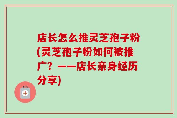 店长怎么推灵芝孢子粉(灵芝孢子粉如何被推广？——店长亲身经历分享)