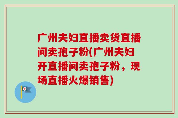 广州夫妇直播卖货直播间卖孢子粉(广州夫妇开直播间卖孢子粉,现场直播火爆销售) 广州夫妇直播卖货直播间卖孢子粉(广州夫妇开直播间卖孢子粉,现场直播火爆销售)
