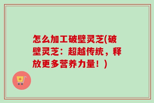 怎么加工破壁灵芝(破壁灵芝:超越传统,释放更多营养力量!) 怎么加工破壁灵芝(破壁灵芝:超越传统,释放更多营养力量!)